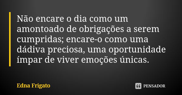 Não encare o dia como um amontoado de obrigações a serem cumpridas; encare-o como uma dádiva preciosa, uma oportunidade ímpar de viver emoções únicas.... Frase de Edna Frigato.