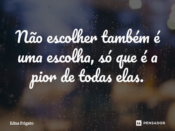 ⁠Não escolher também é uma escolha, só que é a pior de todas elas.... Frase de Edna Frigato.