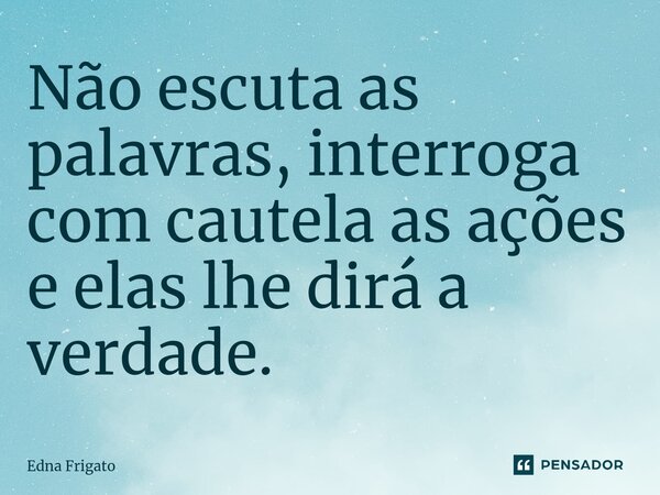 ⁠Não escuta as palavras, interroga com cautela as ações e elas lhe dirá a verdade.... Frase de Edna Frigato.