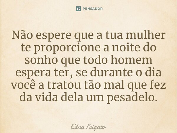 ⁠Não espere que a tua mulher te proporcione a noite do sonho que todo homem espera ter, se durante o dia você a tratou tão mal que fez da vida dela um pesadelo.... Frase de Edna Frigato.
