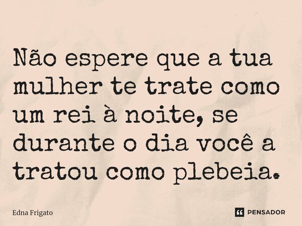 ⁠Não espere que a tua mulher te trate como um rei à noite, se durante o dia você a tratou como plebeia.... Frase de Edna Frigato.
