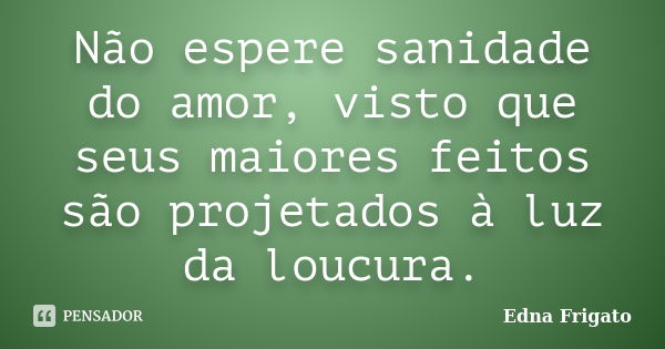 Não espere sanidade do amor, visto que seus maiores feitos são projetados à luz da loucura.... Frase de Edna Frigato.