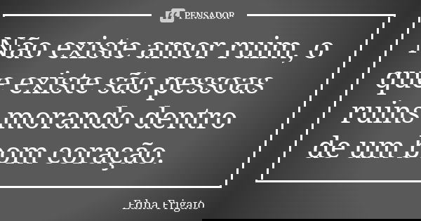 Não existe amor ruim, o que existe são pessoas ruins morando dentro de um bom coração.... Frase de Edna Frigato.