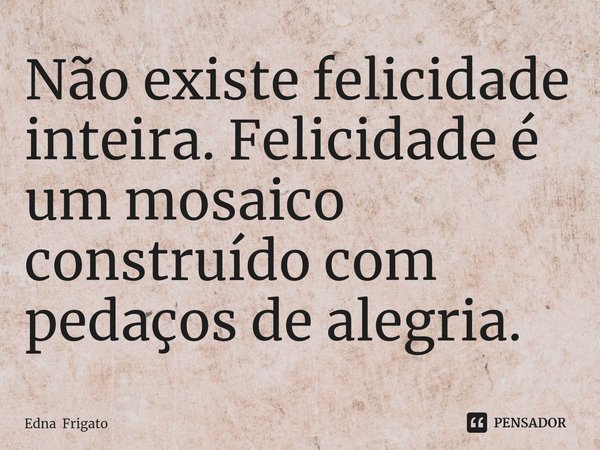 ⁠Não existe felicidade inteira. Felicidade é um mosaico construído com pedaços de alegria.... Frase de Edna Frigato.