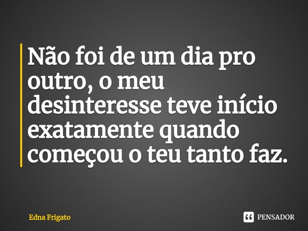 ⁠Não foi de um dia pro outro, o meu desinteresse teve início exatamente quando começou o teu tanto faz.... Frase de Edna Frigato.