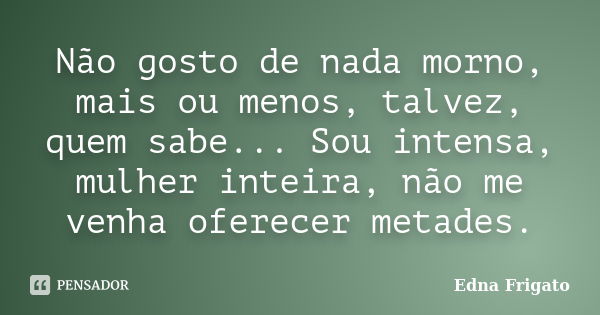 Não gosto de nada morno, mais ou menos, talvez, quem sabe... Sou intensa, mulher inteira, não me venha oferecer metades.... Frase de Edna Frigato.