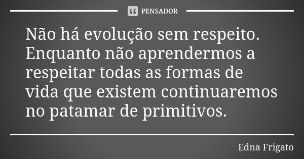 Não há evolução sem respeito. Enquanto não aprendermos a respeitar todas as formas de vida que existem continuaremos no patamar de primitivos.... Frase de Edna Frigato.