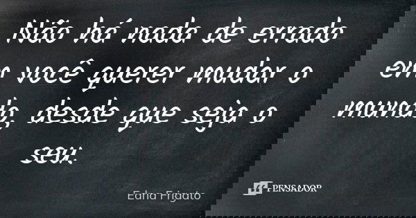 Não há nada de errado em você querer mudar o mundo, desde que seja o seu.... Frase de Edna Frigato.