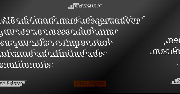 Não há nada mais desagradável que ter ao nosso lado uma pessoa que fica o tempo todo nos lembrando da finitude dos sentimentos.... Frase de Edna Frigato.