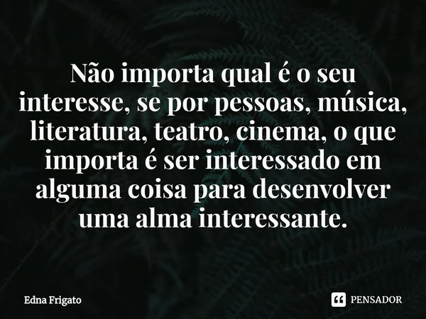 ⁠Não importa qual é o seu interesse, se por pessoas, música, literatura, teatro, cinema, o que importa é ser interessado em alguma coisa para desenvolver uma al... Frase de Edna Frigato.