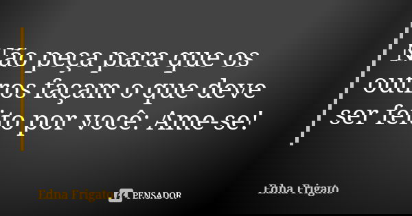 Não peça para que os outros façam o que deve ser feito por você: Ame-se!... Frase de Edna Frigato.