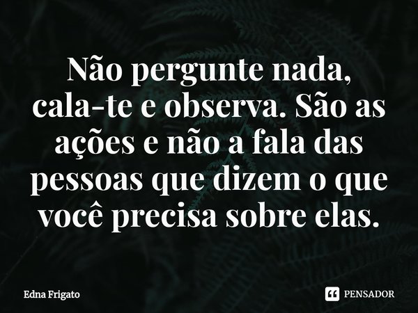 ⁠Não pergunte nada, cala-te e observa. São as ações e não a fala das pessoas que dizem o que você precisa sobre elas.... Frase de Edna Frigato.