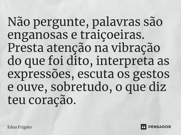 ⁠Não pergunte, palavras são enganosas e traiçoeiras. Presta atenção na vibração do que foi dito, interpreta as expressões, escuta os gestos e ouve, sobretudo, o... Frase de Edna Frigato.