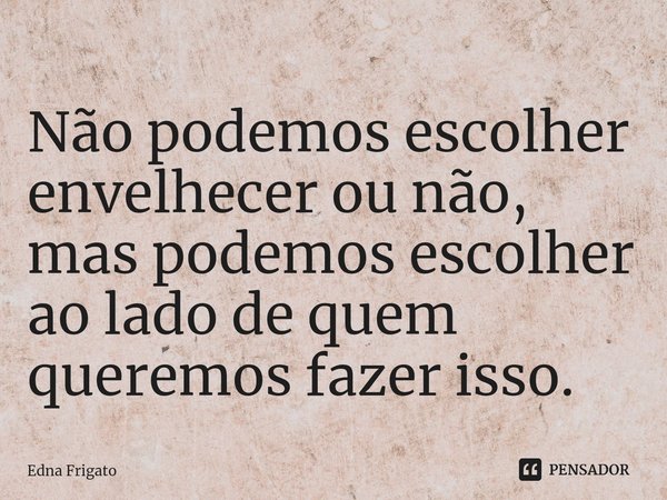 ⁠Não podemos escolher envelhecer ou não, mas podemos escolher ao lado de quem queremos fazer isso.... Frase de Edna Frigato.