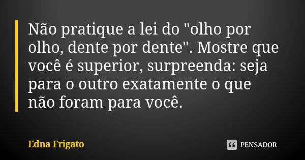 Não pratique a lei do "olho por olho, dente por dente". Mostre que você é superior, surpreenda: seja para o outro exatamente o que não foram para você... Frase de Edna Frigato.