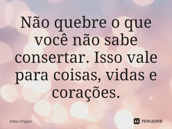 ⁠Não quebre o que você não sabe consertar. Isso vale para coisas, vidas e corações.... Frase de Edna Frigato.