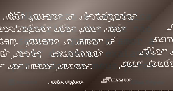 Não quero a letárgica restrição dos que não sentem, quero o amor à flor da pele, exalando por todos os meus poros.... Frase de Edna Frigato.