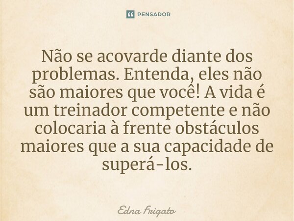 ⁠Não se acovarde diante dos problemas. Entenda, eles não são maiores que você! A vida é um treinador competente e não colocaria à frente obstáculos maiores que ... Frase de Edna Frigato.