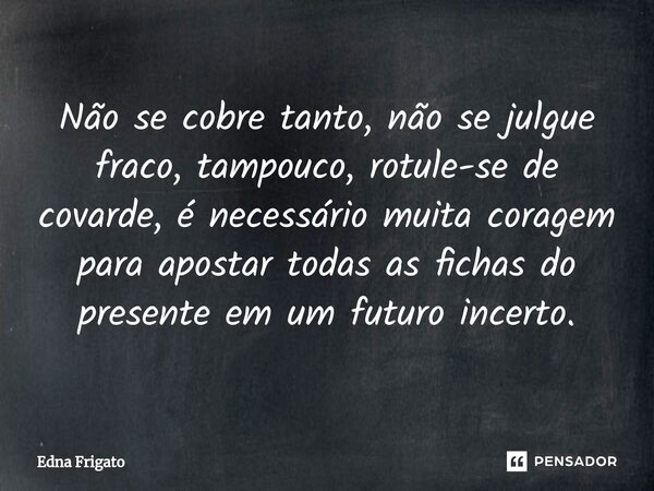 ⁠Não se cobre tanto,⁠ não se julgue fraco, tampouco, rotule-se de covarde, é necessário muita coragem para apostar todas as fichas do presente em um futuro ince... Frase de Edna Frigato.