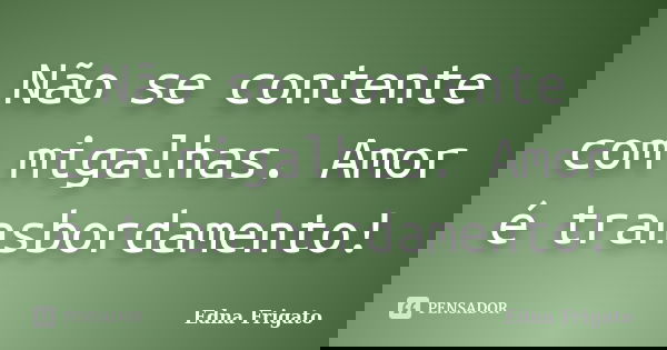 Não se contente com migalhas. Amor é transbordamento!... Frase de Edna Frigato.