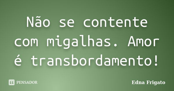 Não se contente com migalhas. Amor é transbordamento!... Frase de Edna Frigato.