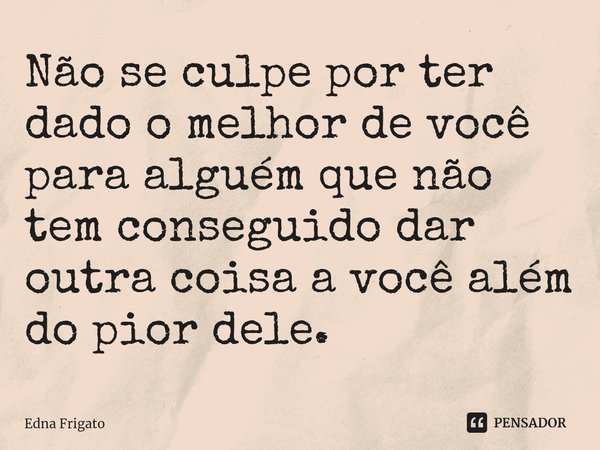 ⁠Não se culpe por ter dado o melhor de você para alguém que não tem conseguido dar outra coisa a você além do pior dele.... Frase de Edna Frigato.