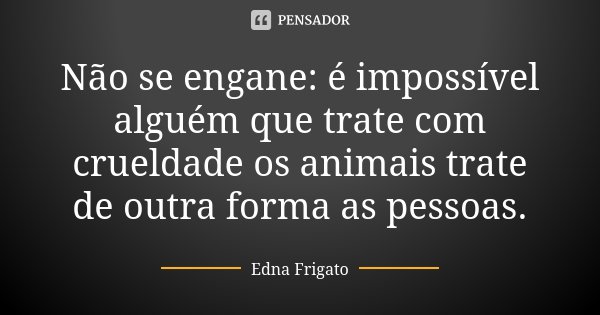 Não se engane: é impossível alguém que trate com crueldade os animais trate de outra forma as pessoas.... Frase de Edna Frigato.