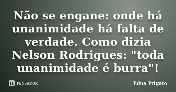 Não se engane: onde há unanimidade há falta de verdade. Como dizia Nelson Rodrigues: "toda unanimidade é burra"!... Frase de Edna Frigato.