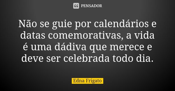 Não se guie por calendários e datas comemorativas, a vida é uma dádiva que merece e deve ser celebrada todo dia.... Frase de Edna Frigato.