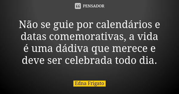 Não se guie por calendários e datas comemorativas, a vida é uma dádiva que merece e deve ser celebrada todo dia.... Frase de Edna Frigato.