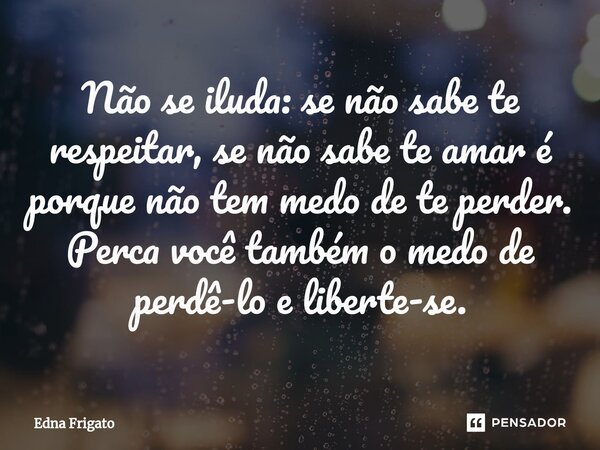 ⁠Não se iluda: se não sabe te respeitar, se não sabe te amar é porque não tem medo de te perder. Perca você também o medo de perdê-lo e liberte-se.... Frase de Edna Frigato.