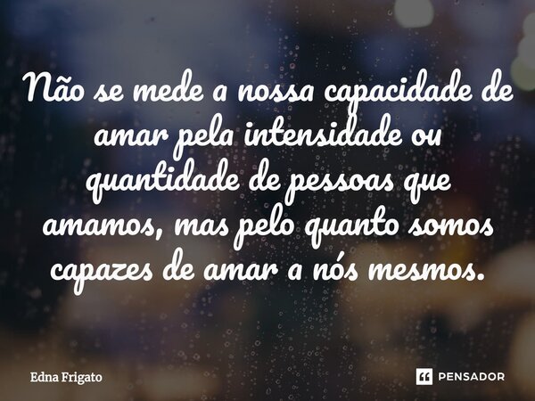 ⁠Não se mede a nossa capacidade de amar pela intensidade ou quantidade de pessoas que amamos, mas pelo quanto somos capazes de amar a nós mesmos.... Frase de Edna Frigato.