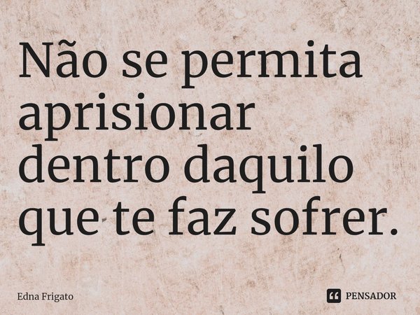 ⁠Não se permita aprisionar dentro daquilo que te faz sofrer.... Frase de Edna Frigato.