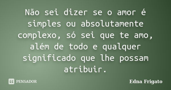 Não sei dizer se o amor é simples ou absolutamente complexo, só sei que te amo, além de todo e qualquer significado que lhe possam atribuir.... Frase de Edna Frigato.