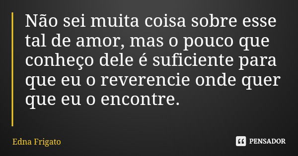 Não sei muita coisa sobre esse tal de amor, mas o pouco que conheço dele é suficiente para que eu o reverencie onde quer que eu o encontre.... Frase de Edna Frigato.