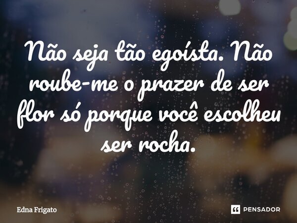 ⁠Não seja tão egoísta. Não roube-me o prazer de ser flor só porque você escolheu ser rocha.... Frase de Edna Frigato.