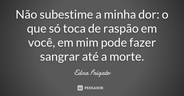 Não subestime a minha dor: o que só toca de raspão em você, em mim pode fazer sangrar até a morte.... Frase de Edna Frigato.