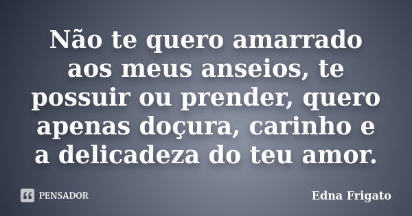 Não te quero amarrado aos meus anseios, te possuir ou prender, quero apenas doçura, carinho e a delicadeza do teu amor.... Frase de Edna Frigato.