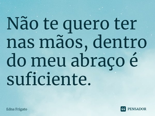 ⁠Não te quero ter nas mãos, dentro do meu abraço é suficiente.... Frase de Edna Frigato.