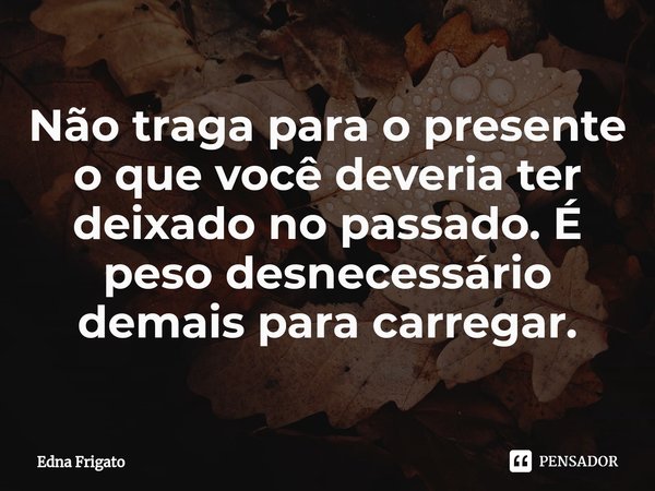 ⁠Não traga para o presente o que você deveria ter deixado no passado. É peso desnecessário demais para carregar.... Frase de Edna Frigato.