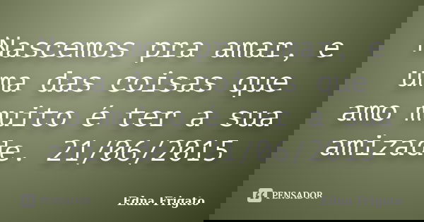 Nascemos pra amar, e uma das coisas que amo muito é ter a sua amizade. 21/06/2015... Frase de Edna Frigato.