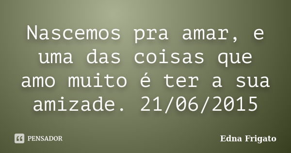 Nascemos pra amar, e uma das coisas que amo muito é ter a sua amizade. 21/06/2015... Frase de Edna Frigato.