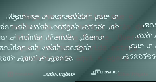 Nego-me a acreditar que o melhor da vida esteja atrás de mim ou à minha frente. Quero que o melhor da vida esteja acontecendo aqui e agora.... Frase de Edna Frigato.