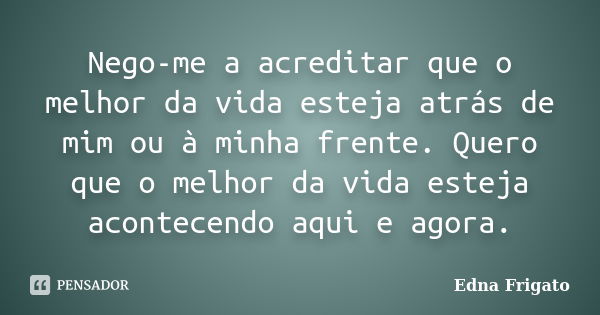 Nego-me a acreditar que o melhor da vida esteja atrás de mim ou à minha frente. Quero que o melhor da vida esteja acontecendo aqui e agora.... Frase de Edna Frigato.