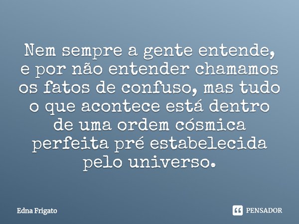 ⁠Nem sempre a gente entende, e por não entender chamamos os fatos de confuso, mas tudo o que acontece está dentro de uma ordem cósmica perfeita pré estabelecida... Frase de Edna Frigato.