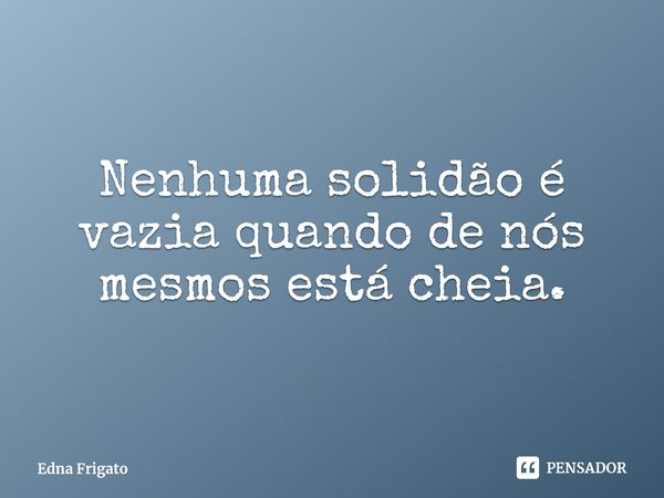 ⁠Nenhuma solidão é vazia quando de nós mesmos está cheia.... Frase de Edna Frigato.