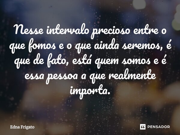⁠Nesse intervalo precioso entre o que fomos e o que ainda seremos, é que de fato, está quem somos e é essa pessoa a que realmente importa.... Frase de Edna Frigato.