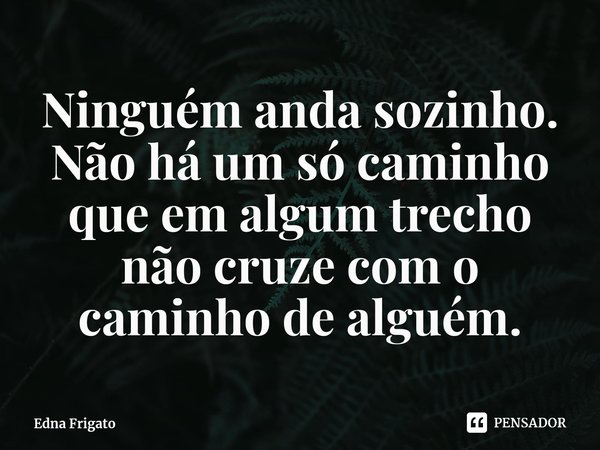 ⁠Ninguém anda sozinho. Não há um só caminho que em algum trecho não cruze com o caminho de alguém.... Frase de Edna Frigato.