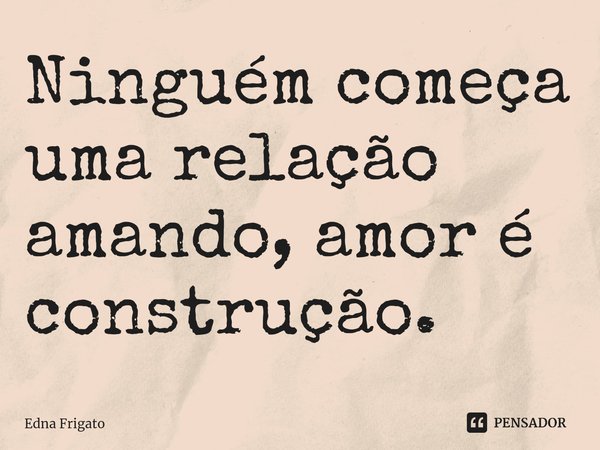 ⁠Ninguém começa uma relação amando, amor é construção.... Frase de Edna Frigato.