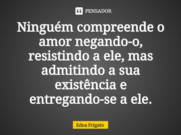 ⁠Ninguém compreende o amor negando-o, resistindo a ele, mas admitindo a sua existência e entregando-se a ele.... Frase de Edna Frigato.